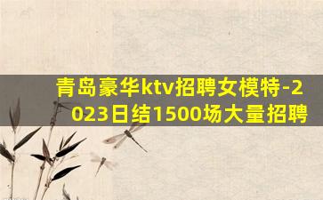 青岛豪华ktv招聘女模特-2023日结1500场大量招聘